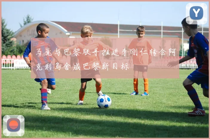 马竞与巴黎联手推进李刚仁转会阿克利乌舍成巴黎新目标