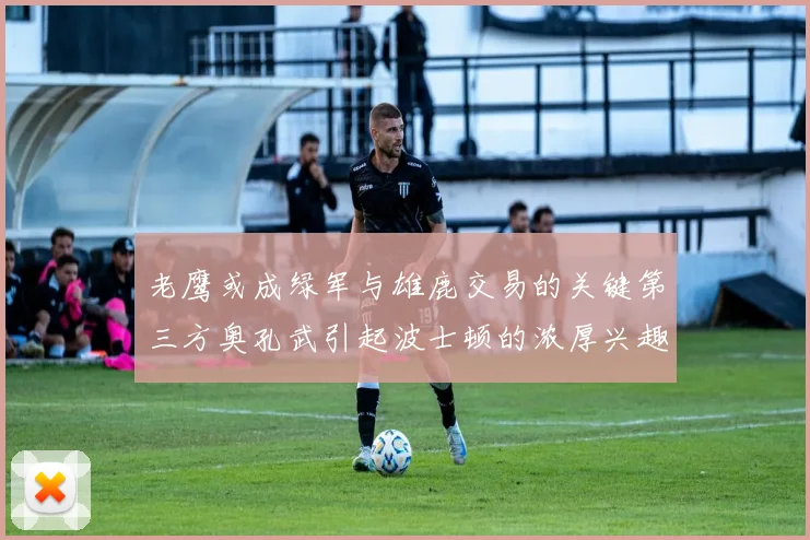 老鹰或成绿军与雄鹿交易的关键第三方奥孔武引起波士顿的浓厚兴趣