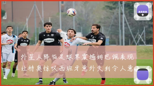外星人降临足球界震撼姆巴佩表现让特奥惊叹西班牙意外失利令人意外