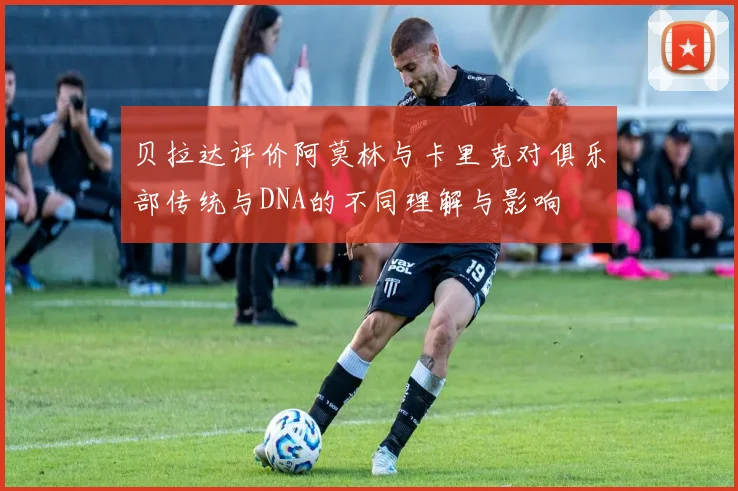 贝拉达评价阿莫林与卡里克对俱乐部传统与DNA的不同理解与影响