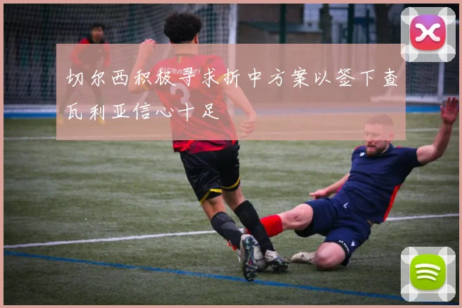 切尔西积极寻求折中方案以签下查瓦利亚信心十足