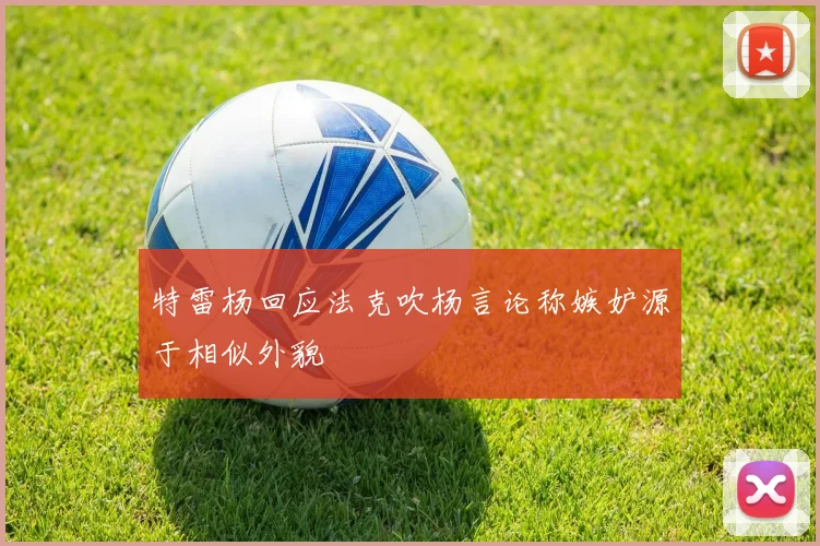 特雷杨回应法克吹杨言论称嫉妒源于相似外貌