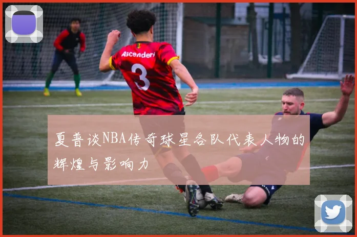 夏普谈NBA传奇球星各队代表人物的辉煌与影响力
