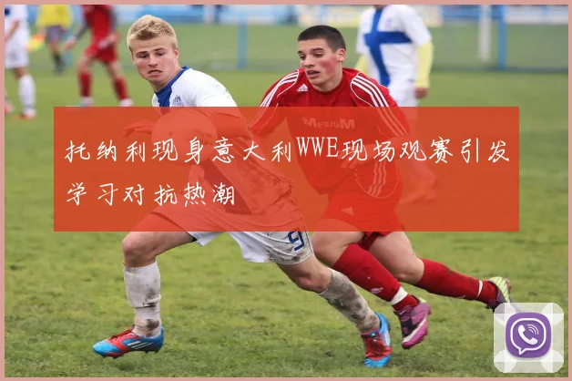 托纳利现身意大利WWE现场观赛引发学习对抗热潮