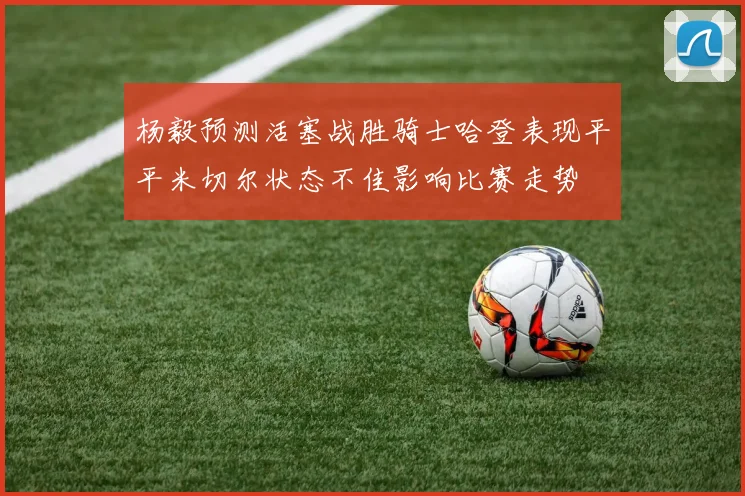 杨毅预测活塞战胜骑士哈登表现平平米切尔状态不佳影响比赛走势