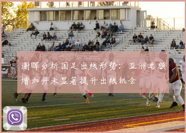 谢晖分析国足出线形势：亚洲名额增加并未显著提升出线机会