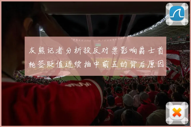 灰熊记者分析投反对票影响爵士首轮签贬值连续抽中前五的背后原因