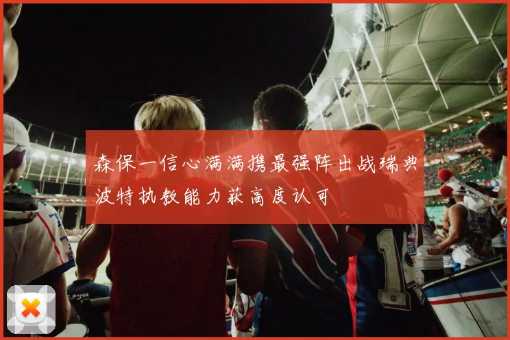 森保一信心满满携最强阵出战瑞典波特执教能力获高度认可