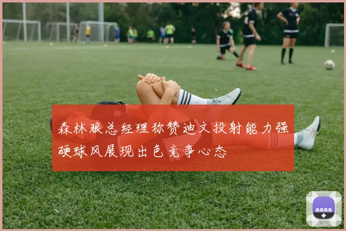 森林狼总经理称赞迪文投射能力强硬球风展现出色竞争心态