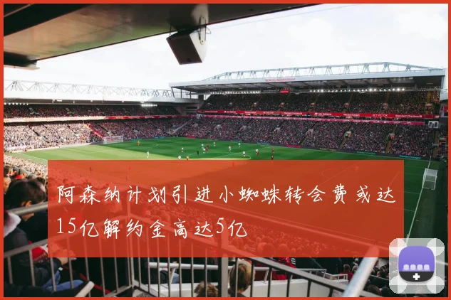 阿森纳计划引进小蜘蛛转会费或达15亿解约金高达5亿